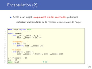 Encapsulation (2)
Accès à un objet uniquement via les méthodes publiques
Utilisateur indépendants de la représentation interne de l’objet
1 from math import sqrt
2
3 class Vector:
4 def __init__(self , x, y):
5 self.__coords = (x, y)
6
7 @property
8 def x(self):
9 return self.__coords [0]
10
11 @x.setter
12 def x(self , value):
13 self.__coords = (value , self.__coords [1])
14
15 u = Vector (1, -1)
16 u.x = 12
17 print(u.x) # 12
28
 