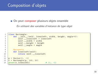 Composition d’objets
On peut composer plusieurs objets ensemble
En utilisant des variables d’instance de type objet
1 class Rectangle:
2 def __init__(self , lowerleft , width , height , angle =0):
3 self.__lowerleft = lowerleft
4 self.__width = width
5 self.__height = height
6 self.__angle = angle
7
8 @property
9 def lowerleft(self):
10 return self.__lowerleft
11
12 p = Vector (1, -1)
13 r = Rectangle(p, 100, 50)
14 print(r.lowerleft) # (1, -1)
30
 