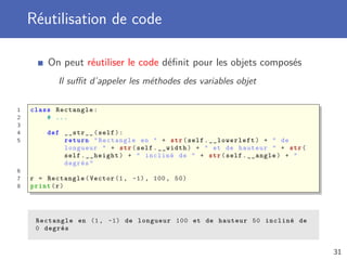 Réutilisation de code
On peut réutiliser le code déﬁnit pour les objets composés
Il suﬃt d’appeler les méthodes des variables objet
1 class Rectangle:
2 # ...
3
4 def __str__(self):
5 return "Rectangle en " + str(self. __lowerleft ) + " de
longueur " + str(self.__width) + " et de hauteur " + str(
self.__height) + " incliné de " + str(self.__angle) + "
degrés"
6
7 r = Rectangle(Vector (1, -1), 100, 50)
8 print(r)
Rectangle en (1, -1) de longueur 100 et de hauteur 50 incliné de
0 degrés
31
 