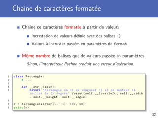 Chaine de caractères formatée
Chaine de caractères formatée à partir de valeurs
Incrustation de valeurs déﬁnie avec des balises {}
Valeurs à incruster passées en paramètres de format
Même nombre de balises que de valeurs passée en paramètres
Sinon, l’interpréteur Python produit une erreur d’exécution
1 class Rectangle:
2 # ...
3
4 def __str__(self):
5 return "Rectangle en {} de longueur {} et de hauteur {}
incliné de {} degrés".format(self.__lowerleft , self.__width
, self.__height , self.__angle)
6
7 r = Rectangle(Vector (1, -1), 100, 50)
8 print(r)
32
 