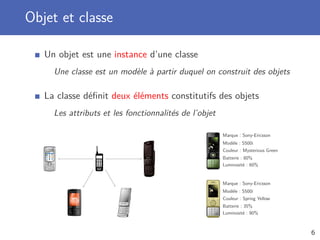 Objet et classe
Un objet est une instance d’une classe
Une classe est un modèle à partir duquel on construit des objets
La classe déﬁnit deux éléments constitutifs des objets
Les attributs et les fonctionnalités de l’objet
Marque : Sony-Ericsson
Modèle : S500i
Couleur : Mysterious Green
Batterie : 80%
Luminosité : 60%
Marque : Sony-Ericsson
Modèle : S500i
Couleur : Spring Yellow
Batterie : 35%
Luminosité : 90%
6
 