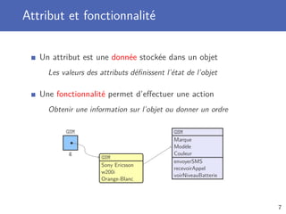 Attribut et fonctionnalité
Un attribut est une donnée stockée dans un objet
Les valeurs des attributs déﬁnissent l’état de l’objet
Une fonctionnalité permet d’eﬀectuer une action
Obtenir une information sur l’objet ou donner un ordre
g
GSM
GSM
Sony Ericsson
w200i
Orange-Blanc
GSM
Marque
Modèle
Couleur
envoyerSMS
recevoirAppel
voirNiveauBatterie
7
 