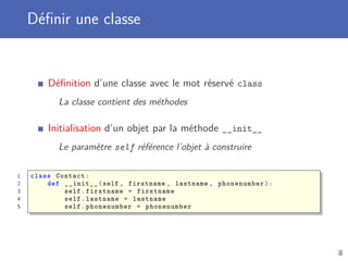 Déﬁnir une classe
Déﬁnition d’une classe avec le mot réservé class
La classe contient des méthodes
Initialisation d’un objet par la méthode __init__
Le paramètre self référence l’objet à construire
1 class Contact:
2 def __init__(self , firstname , lastname , phonenumber):
3 self.firstname = firstname
4 self.lastname = lastname
5 self.phonenumber = phonenumber
8
 