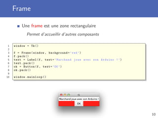 Frame
Une frame est une zone rectangulaire
Permet d’accueillir d’autres composants
1 window = Tk()
2
3 f = Frame(window , background=’red ’)
4 f.pack ()
5 text = Label(f, text=’Marchand joue avec son Arduino !’)
6 text.pack ()
7 ok = Button(f, text=’OK’)
8 ok.pack ()
9
10 window.mainloop ()
10
 