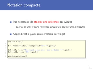 Notation compacte
Pas nécessaire de stocker une référence par widget
Sauf si on doit y faire référence ailleurs ou appeler des méthodes
Appel direct à pack après création du widget
1 window = Tk()
2
3 f = Frame(window , background=’red ’).pack ()
4
5 Label(f, text=’Marchand joue avec son Arduino !’).pack ()
6 Button(f, text=’OK’).pack ()
7
8 window.mainloop ()
11
 