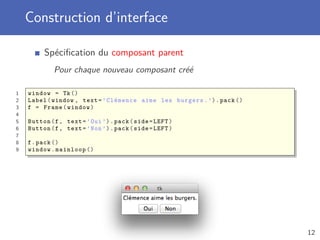 Construction d’interface
Spéciﬁcation du composant parent
Pour chaque nouveau composant créé
1 window = Tk()
2 Label(window , text=’Clémence aime les burgers.’).pack ()
3 f = Frame(window)
4
5 Button(f, text=’Oui’).pack(side=LEFT)
6 Button(f, text=’Non’).pack(side=LEFT)
7
8 f.pack ()
9 window.mainloop ()
12
 