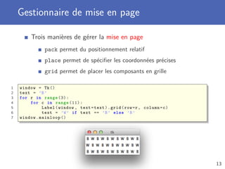 Gestionnaire de mise en page
Trois manières de gérer la mise en page
pack permet du positionnement relatif
place permet de spéciﬁer les coordonnées précises
grid permet de placer les composants en grille
1 window = Tk()
2 text = ’B’
3 for r in range (3):
4 for c in range (11):
5 Label(window , text=text).grid(row=r, column=c)
6 text = ’W’ if text == ’B’ else ’B’
7 window.mainloop ()
13
 