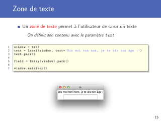 Zone de texte
Un zone de texte permet à l’utilisateur de saisir un texte
On déﬁnit son contenu avec le paramètre text
1 window = Tk()
2 text = Label(window , text=’Dis moi ton nom , je te dis ton âge :’)
3 text.pack ()
4
5 Entry(window).pack ()
6
7 window.mainloop ()
15
 