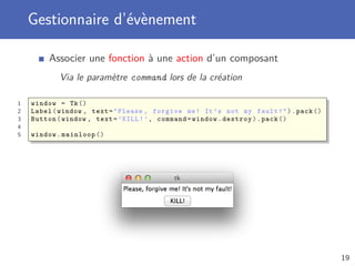 Gestionnaire d’évènement
Associer une fonction à une action d’un composant
Via le paramètre command lors de la création
1 window = Tk()
2 Label(window , text="Please , forgive me! It’s not my fault!").pack ()
3 Button(window , text=’KILL!’, command=window.destroy).pack ()
4
5 window.mainloop ()
19
 