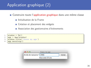 Application graphique (2)
Construire toute l’application graphique dans une même classe
Initialisation de la Frame
Création et placement des widgets
Association des gestionnaires d’évènements
1 window = Tk()
2 app = App(window)
3 window.title(’Guess my age ’)
4 app.mainloop ()
20
 