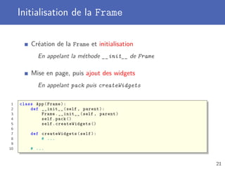 Initialisation de la Frame
Création de la Frame et initialisation
En appelant la méthode __init__ de Frame
Mise en page, puis ajout des widgets
En appelant pack puis createWidgets
1 class App(Frame):
2 def __init__(self , parent):
3 Frame.__init__(self , parent)
4 self.pack ()
5 self. createWidgets ()
6
7 def createWidgets (self):
8 # ...
9
10 # ...
21
 