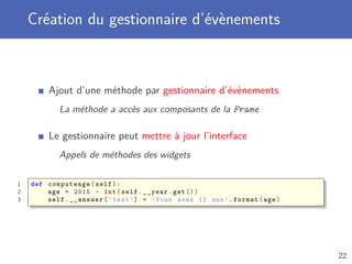Création du gestionnaire d’évènements
Ajout d’une méthode par gestionnaire d’évènements
La méthode a accès aux composants de la Frame
Le gestionnaire peut mettre à jour l’interface
Appels de méthodes des widgets
1 def computeage(self):
2 age = 2015 - int(self.__year.get())
3 self.__answer[’text ’] = ’Vous avez {} ans ’.format(age)
22
 