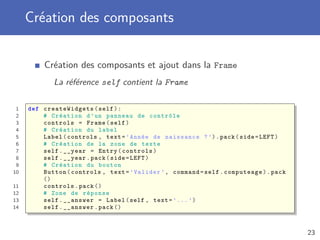 Création des composants
Création des composants et ajout dans la Frame
La référence self contient la Frame
1 def createWidgets (self):
2 # Création d’un panneau de contrôle
3 controls = Frame(self)
4 # Création du label
5 Label(controls , text=’Année de naissance ?’).pack(side=LEFT)
6 # Création de la zone de texte
7 self.__year = Entry(controls)
8 self.__year.pack(side=LEFT)
9 # Création du bouton
10 Button(controls , text=’Valider ’, command=self.computeage).pack
()
11 controls.pack ()
12 # Zone de réponse
13 self.__answer = Label(self , text=’...’)
14 self.__answer.pack ()
23
 