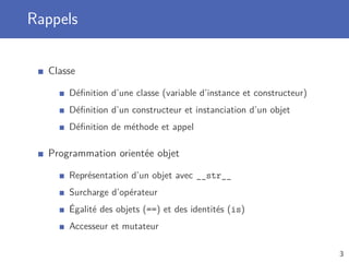 Rappels
Classe
Déﬁnition d’une classe (variable d’instance et constructeur)
Déﬁnition d’un constructeur et instanciation d’un objet
Déﬁnition de méthode et appel
Programmation orientée objet
Représentation d’un objet avec __str__
Surcharge d’opérateur
Égalité des objets (==) et des identités (is)
Accesseur et mutateur
3
 