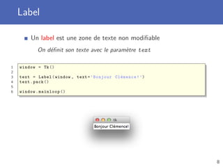Label
Un label est une zone de texte non modiﬁable
On déﬁnit son texte avec le paramètre text
1 window = Tk()
2
3 text = Label(window , text=’Bonjour Clémence!’)
4 text.pack ()
5
6 window.mainloop ()
8
 