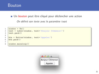 Bouton
Un bouton peut être cliqué pour déclencher une action
On déﬁnit son texte avec le paramètre text
1 window = Tk()
2 text = Label(window , text=’Bonjour Clémence!’)
3 text.pack ()
4
5 btn = Button(window , text=’Appeler ’)
6 btn.pack ()
7
8 window.mainloop ()
9
 