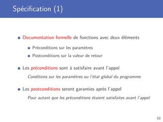 Spéciﬁcation (1)
Documentation formelle de fonctions avec deux éléments
Préconditions sur les paramètres
Postconditions sur la valeur de retour
Les préconditions sont à satisfaire avant l’appel
Conditions sur les paramètres ou l’état global du programme
Les postconditions seront garanties après l’appel
Pour autant que les préconditions étaient satisfaites avant l’appel
10
 