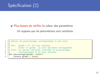 Spéciﬁcation (2)
Plus besoin de vériﬁer la valeur des paramètres
On suppose que les préconditions sont satisfaites
1 # Calcul du pourcentage correspondant à une note
2 #
3 # Pre: grade > 0, la note obtenue
4 # total <= grade , la note maximale atteignable
5 # Post: la valeur renvoyée contient le pourcentage
6 # correspondant à la note obtenue
7 def percentage(grade , total):
8 return grade / total
11
 