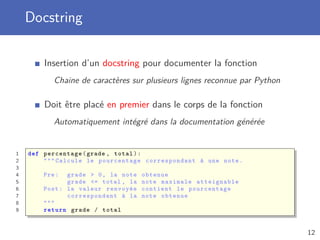 Docstring
Insertion d’un docstring pour documenter la fonction
Chaine de caractères sur plusieurs lignes reconnue par Python
Doit être placé en premier dans le corps de la fonction
Automatiquement intégré dans la documentation générée
1 def percentage(grade , total):
2 """ Calcule le pourcentage correspondant à une note.
3
4 Pre: grade > 0, la note obtenue
5 grade <= total , la note maximale atteignable
6 Post: la valeur renvoyée contient le pourcentage
7 correspondant à la note obtenue
8 """
9 return grade / total
12
 