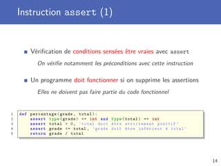 Instruction assert (1)
Vériﬁcation de conditions sensées être vraies avec assert
On vériﬁe notamment les préconditions avec cette instruction
Un programme doit fonctionner si on supprime les assertions
Elles ne doivent pas faire partie du code fonctionnel
1 def percentage(grade , total):
2 assert type(grade) == int and type(total) == int
3 assert total > 0, ’total doit être strictement positif ’
4 assert grade <= total , ’grade doit être inférieur à total ’
5 return grade / total
14
 