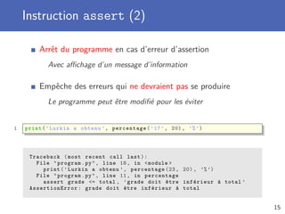 Instruction assert (2)
Arrêt du programme en cas d’erreur d’assertion
Avec aﬃchage d’un message d’information
Empêche des erreurs qui ne devraient pas se produire
Le programme peut être modiﬁé pour les éviter
1 print(’Lurkin a obtenu ’, percentage(’17’, 20), ’%’)
Traceback (most recent call last):
File "program.py", line 18, in <module >
print(’Lurkin a obtenu ’, percentage (23, 20) , ’%’)
File "program.py", line 11, in percentage
assert grade <= total , ’grade doit être inférieur à total ’
AssertionError : grade doit être inférieur à total
15
 