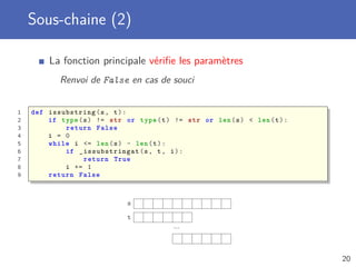 Sous-chaine (2)
La fonction principale vériﬁe les paramètres
Renvoi de False en cas de souci
1 def issubstring(s, t):
2 if type(s) != str or type(t) != str or len(s) < len(t):
3 return False
4 i = 0
5 while i <= len(s) - len(t):
6 if _issubstringat (s, t, i):
7 return True
8 i += 1
9 return False
s
t
...
20
 