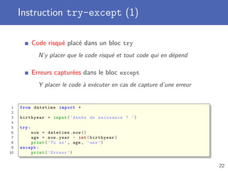 Instruction try-except (1)
Code risqué placé dans un bloc try
N’y placer que le code risqué et tout code qui en dépend
Erreurs capturées dans le bloc except
Y placer le code à exécuter en cas de capture d’une erreur
1 from datetime import *
2
3 birthyear = input(’Année de naissance ? ’)
4
5 try:
6 now = datetime.now ()
7 age = now.year - int(birthyear)
8 print(’Tu as’, age , ’ans ’)
9 except:
10 print(’Erreur ’)
22
 