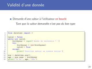 Validité d’une donnée
Demande d’une valeur à l’utilisateur en boucle
Tant que la valeur demandée n’est pas du bon type
1 from datetime import *
2
3 valid = False
4 while not valid:
5 birthyear = input(’Année de naissance ? ’)
6 try:
7 birthyear = int(birthyear)
8 valid = True
9 except:
10 print(’Veuillez entrer un nombre entier ’)
11
12 now = datetime.now ()
13 age = now.year - birthyear
14 print(’Tu as’, age , ’ans ’)
24
 