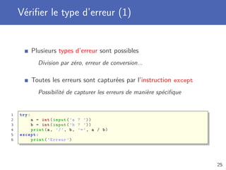 Vériﬁer le type d’erreur (1)
Plusieurs types d’erreur sont possibles
Division par zéro, erreur de conversion...
Toutes les erreurs sont capturées par l’instruction except
Possibilité de capturer les erreurs de manière spéciﬁque
1 try:
2 a = int(input(’a ? ’))
3 b = int(input(’b ? ’))
4 print(a, ’/’, b, ’=’, a / b)
5 except:
6 print(’Erreur ’)
25
 