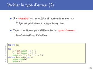 Vériﬁer le type d’erreur (2)
Une exception est un objet qui représente une erreur
L’objet est généralement de type Exception
Types spéciﬁques pour diﬀérencier les types d’erreurs
ZeroDivisionError, ValueError...
1 import sys
2
3 try:
4 a = int(input(’a ? ’))
5 b = int(input(’b ? ’))
6 print(a, ’/’, b, ’=’, a / b)
7 except Exception as e:
8 print(type(e))
9 print(e)
26
 
