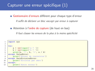 Capturer une erreur spéciﬁque (1)
Gestionnaire d’erreurs diﬀérent pour chaque type d’erreur
Il suﬃt de déclarer un bloc except par erreur à capturer
Attention à l’ordre de capture (de haut en bas)
Il faut classer les erreurs de la plus à la moins spéciﬁcité
1 import sys
2
3 try:
4 a = int(input(’a ? ’))
5 b = int(input(’b ? ’))
6 print(a, ’/’, b, ’=’, a / b)
7 except ValueError:
8 print(’Erreur de conversion ’)
9 except ZeroDivisionError :
10 print(’Division par zéro ’)
11 except:
12 print(’Autre erreur ’)
28
 