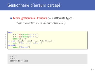 Gestionnaire d’erreurs partagé
Même gestionnaire d’erreurs pour diﬀérents types
Tuple d’exception fourni à l’instruction except
1 try:
2 a = int(input(’a ? ’))
3 b = int(input(’b ? ’))
4 print(a / b)
5 except (ZeroDivisionError , ValueError):
6 print(’Erreur de calcul ’)
7 except:
8 print(’Erreur ’)
a ? 1
b ? 0
Erreur de calcul
31
 