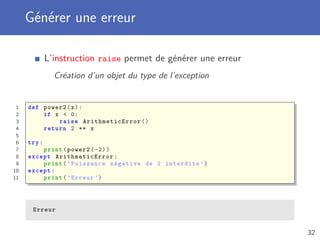 Générer une erreur
L’instruction raise permet de générer une erreur
Création d’un objet du type de l’exception
1 def power2(x):
2 if x < 0:
3 raise ArithmeticError ()
4 return 2 ** x
5
6 try:
7 print(power2 (-2))
8 except ArithmeticError :
9 print(’Puissance négative de 2 interdite ’)
10 except:
11 print(’Erreur ’)
Erreur
32
 