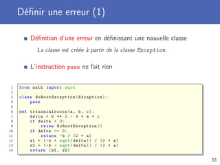 Déﬁnir une erreur (1)
Déﬁnition d’une erreur en déﬁnissant une nouvelle classe
La classe est créée à partir de la classe Exception
L’instruction pass ne fait rien
1 from math import sqrt
2
3 class NoRootException (Exception):
4 pass
5
6 def trinomialroots (a, b, c):
7 delta = b ** 2 - 4 * a * c
8 if delta < 0:
9 raise NoRootException ()
10 if delta == 0:
11 return -b / (2 * a)
12 x1 = (-b + sqrt(delta)) / (2 * a)
13 x2 = (-b - sqrt(delta)) / (2 * a)
14 return (x1 , x2)
33
 