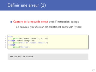 Déﬁnir une erreur (2)
Capture de la nouvelle erreur avec l’instruction except
Le nouveau type d’erreur est maintenant connu par Python
1 try:
2 print( trinomialroots (1, 0, 2))
3 except NoRootException :
4 print(’Pas de racine réelle.’)
5 except:
6 print(’Erreur ’)
Pas de racine réelle.
34
 