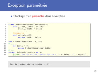 Exception paramétrée
Stockage d’un paramètre dans l’exception
1 class NoRootException (Exception):
2 def __init__(self , delta):
3 self.__delta = delta
4
5 @property
6 def delta(self):
7 return self.__delta
8
9 def trinomialroots (a, b, c):
10 # ...
11 if delta < 0:
12 raise NoRootException (delta)
13 # ...
14 except NoRootException as e:
15 print(’Pas de racine réelle (delta = ’, e.delta , ’)’, sep=’’)
Pas de racine réelle (delta = -8)
35
 