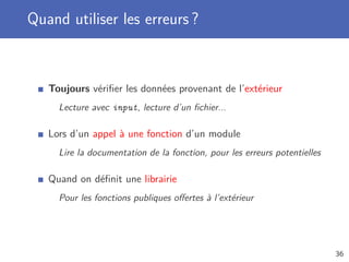 Quand utiliser les erreurs ?
Toujours vériﬁer les données provenant de l’extérieur
Lecture avec input, lecture d’un ﬁchier...
Lors d’un appel à une fonction d’un module
Lire la documentation de la fonction, pour les erreurs potentielles
Quand on déﬁnit une librairie
Pour les fonctions publiques oﬀertes à l’extérieur
36
 