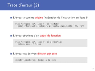 Trace d’erreur (2)
L’erreur a comme origine l’exécution de l’instruction en ligne 6
File "program.py", line 6, in <module >
print(’Bertrand a obtenu ’, percentage(grades [1], 0), ’%’)
L’erreur provient d’un appel de fonction
File "program.py", line 2, in percentage
return score / total
L’erreur est de type division par zéro
ZeroDivisionError : division by zero
7
 