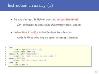 Instruction finally (1)
En cas d’erreur, le ﬁchier pourrait ne pas être fermé
Car l’exécution du code saute directement dans l’except
Instruction finally exécutée dans tous les cas
Après la ﬁn du bloc try ou après un except éventuel
1 try:
2 file = open(’data.txt ’)
3 print(file.read ())
4 except FileNotFoundError :
5 print(’Le fichier est introuvable ’)
6 except IOError :
7 print("Erreur d’ouverture")
8 finally :
9 file.close ()
12
 