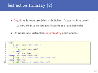 Instruction finally (2)
Bug dans le code précédent si le ﬁchier n’a pas su être ouvert
La variable file ne sera pas initialisée et close disponible
On utilise une instruction try/finally additionnelle
1 try:
2 file = open(’data.txt ’)
3 try:
4 print(file.read ())
5 finally :
6 file.close ()
7 except FileNotFoundError :
8 print(’Le fichier est introuvable ’)
9 except IOError :
10 print("Erreur d’entrée/sortie")
13
 
