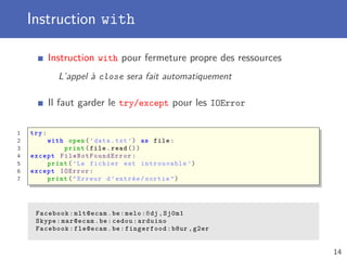 Instruction with
Instruction with pour fermeture propre des ressources
L’appel à close sera fait automatiquement
Il faut garder le try/except pour les IOError
1 try:
2 with open(’data.txt ’) as file:
3 print(file.read ())
4 except FileNotFoundError :
5 print(’Le fichier est introuvable ’)
6 except IOError :
7 print("Erreur d’entrée/sortie")
Facebook:mlt@ecam.be:melo :8dj ,Sj0m1
Skype:mar@ecam.be:cedou:arduino
Facebook:fle@ecam.be:fingerfood:b8ur ,g2er
14
 