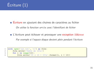 Écriture (1)
Écriture en ajoutant des chaines de caractères au ﬁchier
On utilise la fonction write avec l’identiﬁant de ﬁchier
L’écriture peut échouer et provoquer une exception IOError
Par exemple si l’espace disque devient plein pendant l’écriture
1 with open(’out.txt ’, ’w’) as file:
2 file.write(’Table de 10n’)
3 for i in range (10):
4 file.write(’{} x 10 = {}n’.format(i, i * 10))
15
 