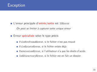 Exception
L’erreur principale d’entrée/sortie est IOError
On peut se limiter à capturer cette unique erreur
Erreur spécialisée selon le type précis
FileNotFoundError, si le ﬁchier n’est pas trouvé
FileExistsError, si le ﬁchier existe déjà
PermissionError, si l’utilisateur n’a pas les droits d’accès
IsADirectoryError, si le ﬁchier est en fait un dossier
21
 