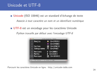 Unicode et UTF-8
Unicode (ISO 10646) est un standard d’échange de texte
Associe à tout caractère un nom et un identiﬁant numérique
UTF-8 est un encodage pour les caractères Unicode
Python travaille par défaut avec l’encodage UTF-8
Parcourir les caractères Unicode en ligne : http://unicode-table.com
24
 