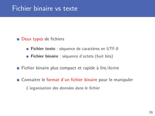 Fichier binaire vs texte
Deux types de ﬁchiers
Fichier texte : séquence de caractères en UTF-8
Fichier binaire : séquence d’octets (huit bits)
Fichier binaire plus compact et rapide à lire/écrire
Connaitre le format d’un ﬁchier binaire pour le manipuler
L’organisation des données dans le ﬁchier
29
 