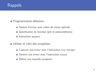 Rappels
Programmation défensive
Gestion d’erreur avec valeur de retour spéciale
Spéciﬁcation de fonction (pré et postconditions)
Instruction assert
Utiliser et créer des exceptions
Capturer une erreur avec l’instruction try-except
Générer une erreur avec l’instruction raise
Déﬁnir une nouvelle exception
3
 