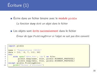 Écriture (1)
Écrire dans un ﬁchier binaire avec le module pickle
La fonction dump écrit un objet dans le ﬁchier
Les objets sont écrits successivement dans le ﬁchier
Erreur de type PicklingError si l’objet ne sait pas être converti
1 import pickle
2
3 name = " Temperatures (2015)"
4 data = [12, -9, 7, 112, 99]
5 try:
6 with open(’data.bin ’, ’wb’) as file:
7 pickle.dump(name , file , pickle. HIGHEST_PROTOCOL )
8 pickle.dump(data , file , pickle. HIGHEST_PROTOCOL )
9 except pickle. PicklingError :
10 print("Erreur d’écriture")
30
 