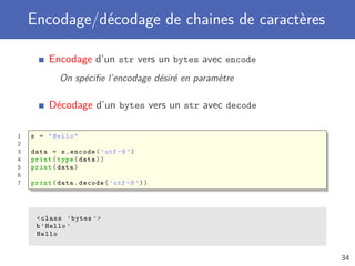 Encodage/décodage de chaines de caractères
Encodage d’un str vers un bytes avec encode
On spéciﬁe l’encodage désiré en paramètre
Décodage d’un bytes vers un str avec decode
1 s = "Hello"
2
3 data = s.encode(’utf -8’)
4 print(type(data))
5 print(data)
6
7 print(data.decode(’utf -8’))
<class ’bytes ’>
b’Hello ’
Hello
34
 