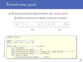 Écriture avec pack
Écritures successives dans le ﬁchier avec struct.pack
On déﬁnit le format de la donnée à écrire, et la donnée
19 T e ... 5 ) 5 12 ... 99
name data
1 import struct
2
3 name = " Temperatures (2015)"
4 data = [12, -9, 7, 112, 99]
5
6 with open(’data2.bin ’, ’wb’) as file:
7 n = len(name)
8 file.write(struct.pack(’H’, n))
9 file.write(struct.pack(’{}s’.format(n), name.encode(’utf -8’)))
10 file.write(struct.pack(’H’, len(data)))
11 for elem in data:
12 file.write(struct.pack(’h’, elem))
35
 