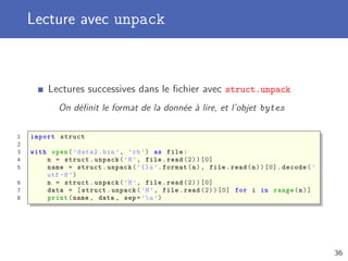 Lecture avec unpack
Lectures successives dans le ﬁchier avec struct.unpack
On déﬁnit le format de la donnée à lire, et l’objet bytes
1 import struct
2
3 with open(’data2.bin ’, ’rb’) as file:
4 n = struct.unpack(’H’, file.read (2))[0]
5 name = struct.unpack(’{}s’.format(n), file.read(n))[0]. decode(’
utf -8’)
6 n = struct.unpack(’H’, file.read (2))[0]
7 data = [struct.unpack(’H’, file.read (2))[0] for i in range(n)]
8 print(name , data , sep=’n’)
36
 